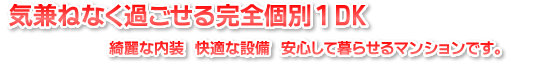 気兼ねなく過ごせる完全個別１DK　綺麗な内装　快適な設備　安心して暮らせるマンションです。　綺麗な内装　快適な設備　安心して暮らせるマンションです。