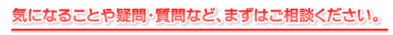 気になることや疑問・質問など、まずはご相談ください。